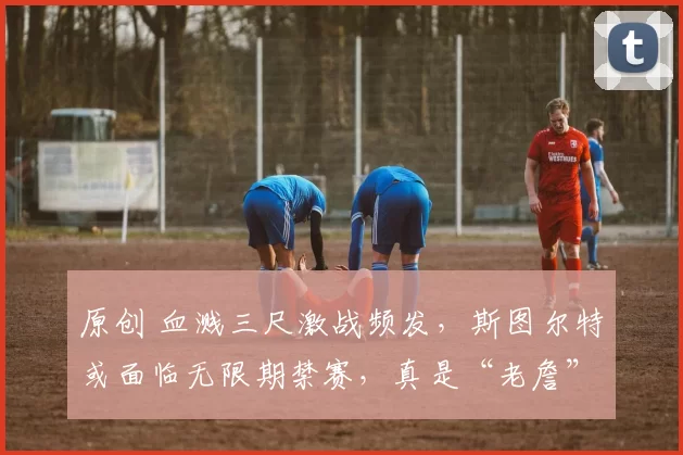 原创 血溅三尺激战频发，斯图尔特或面临无限期禁赛，真是“老詹”血抗者的代言人