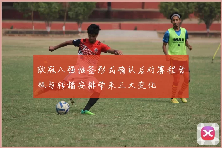 欧冠八强抽签形式确认后对赛程晋级与转播安排带来三大变化