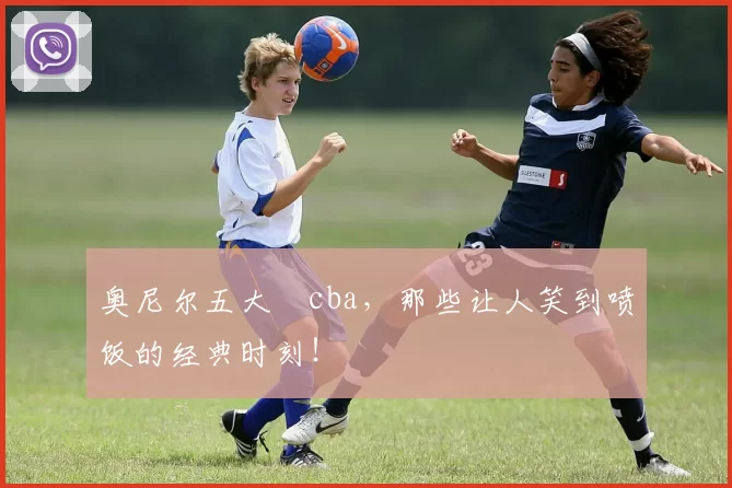 奥尼尔五大囧cba，那些让人笑到喷饭的经典时刻！