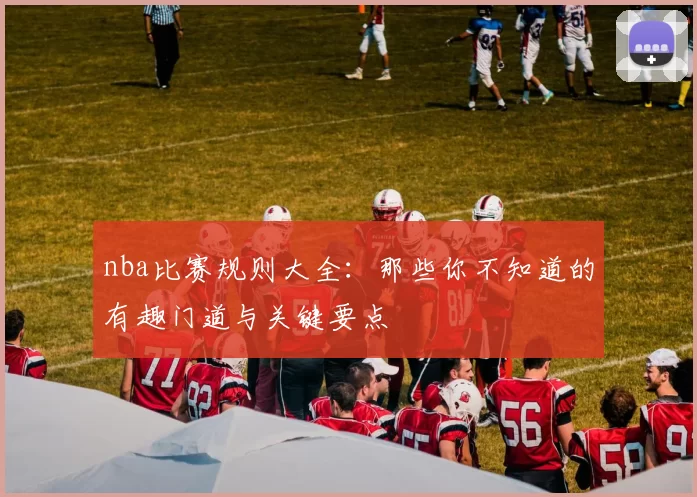 nba比赛规则大全：那些你不知道的有趣门道与关键要点