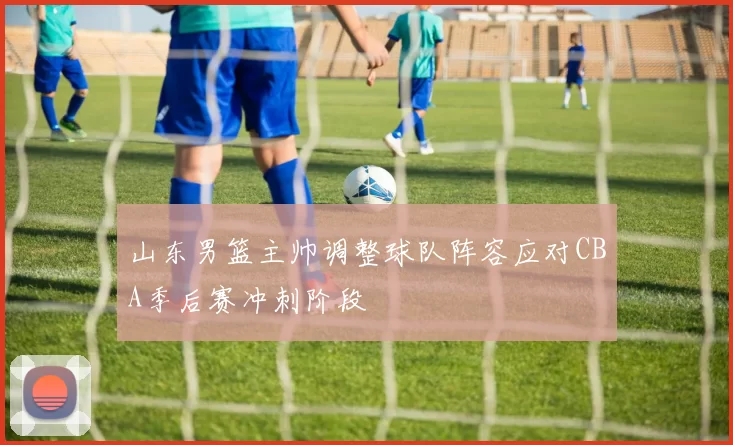 山东男篮主帅调整球队阵容应对CBA季后赛冲刺阶段