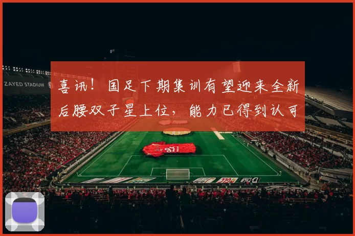 喜讯！国足下期集训有望迎来全新后腰双子星上位，能力已得到认可
