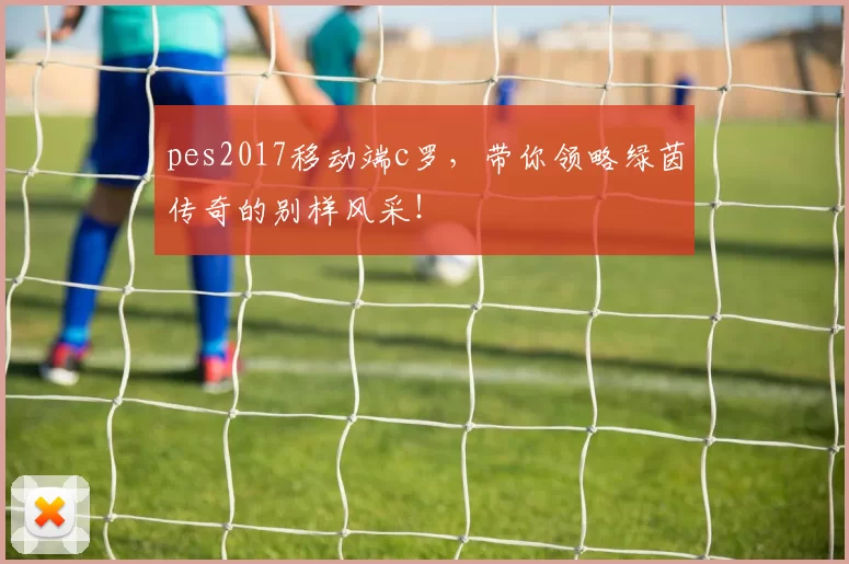 pes2017移动端c罗，带你领略绿茵传奇的别样风采！