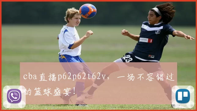 cba直播p62p62t62v，一场不容错过的篮球盛宴！