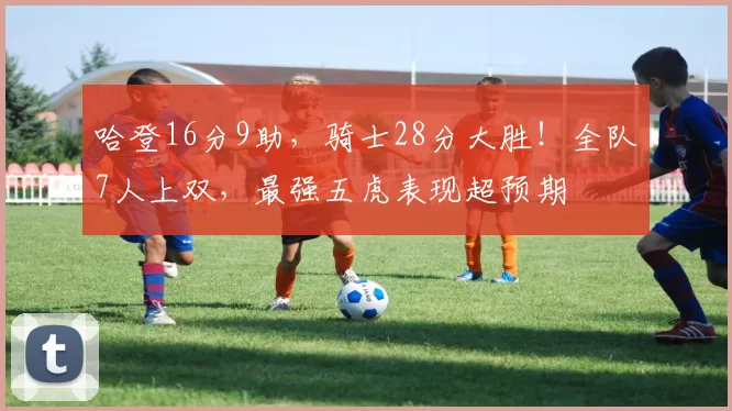 哈登16分9助，骑士28分大胜！全队7人上双，最强五虎表现超预期