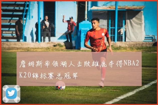 詹姆斯率领湖人击败雄鹿夺得NBA2K20锦标赛总冠军