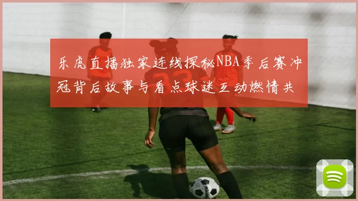 乐虎直播独家连线探秘NBA季后赛冲冠背后故事与看点球迷互动燃情共赏