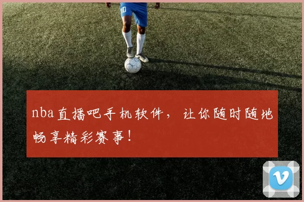 nba直播吧手机软件，让你随时随地畅享精彩赛事！
