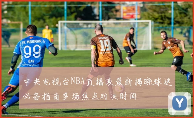 中央电视台NBA直播表最新揭晓球迷必备指南多场焦点对决时间