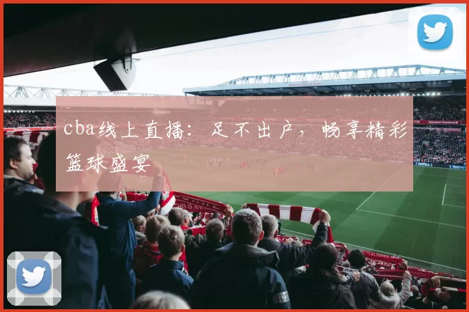 cba线上直播：足不出户，畅享精彩篮球盛宴