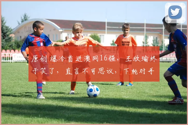 原创 爆冷首进澳网16强，王欣瑜终于笑了，直言不可思议，下轮对手确定