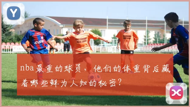 nba最重的球员，他们的体重背后藏着哪些鲜为人知的秘密？