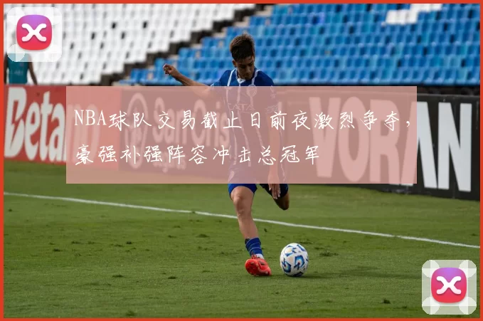 NBA球队交易截止日前夜激烈争夺，豪强补强阵容冲击总冠军