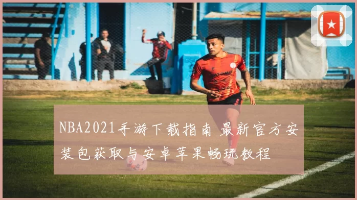 NBA2021手游下载指南 最新官方安装包获取与安卓苹果畅玩教程