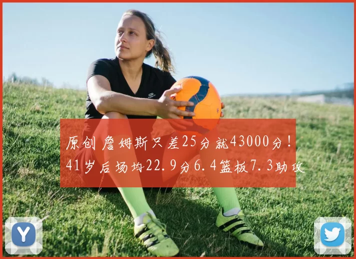 原创 詹姆斯只差25分就43000分！41岁后场均22.9分6.4篮板7.3助攻！