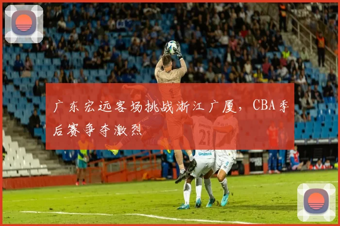 广东宏远客场挑战浙江广厦，CBA季后赛争夺激烈