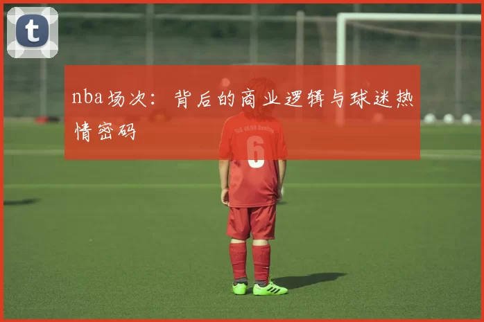 nba场次：背后的商业逻辑与球迷热情密码