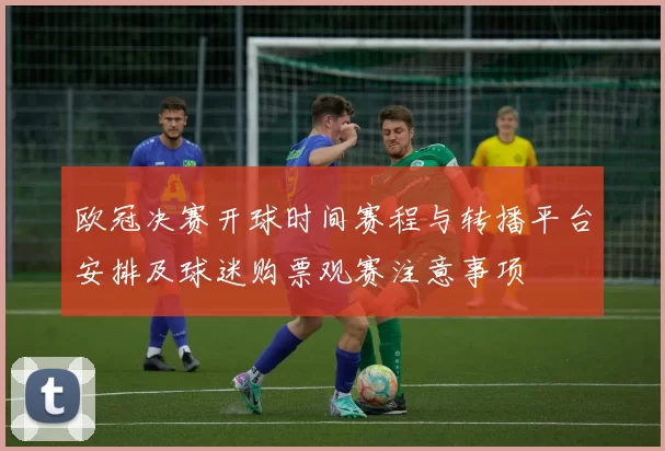 欧冠决赛开球时间赛程与转播平台安排及球迷购票观赛注意事项
