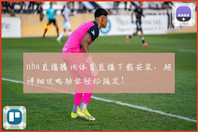 nba直播腾讯体育直播下载安装，超详细攻略助你轻松搞定！