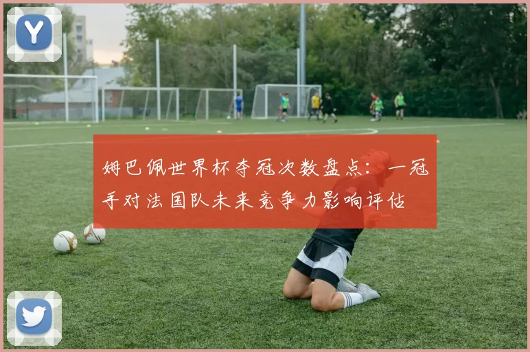 姆巴佩世界杯夺冠次数盘点：一冠手对法国队未来竞争力影响评估
